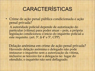 CARACTERÍSTICAS
• Crime de ação penal pública condicionada e ação
penal privada?
A autoridade policial depende de autorização do
particular (vítima) para poder atuar – pois, a própria
legislação condicionou o início do inquérito policial a
este requisito. (art. 5º, § 4º e 5º, CPP)

Delação anônima em crime de ação penal privada?
Havendo delação anônima o delegado não pode
instaurar o inquérito sem a autorização da vítima,
inclusive se terceiro for a delegacia no lugar do
ofendido, o inquérito não será deflagrado.

 