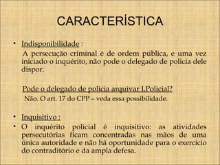 CARACTERÍSTICA
• Indisponibilidade :
A persecução criminal é de ordem pública, e uma vez
iniciado o inquérito, não pode o delegado de policia dele
dispor.
Pode o delegado de policia arquivar I.Policial?
Não. O art. 17 do CPP – veda essa possibilidade.

• Inquisitivo :
• O inquérito policial é inquisitivo: as atividades
persecutórias ficam concentradas nas mãos de uma
única autoridade e não há oportunidade para o exercício
do contraditório e da ampla defesa.

 
