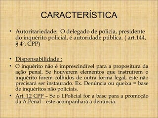 CARACTERÍSTICA
• Autoritariedade: O delegado de policia, presidente
do inquérito policial, é autoridade pública. ( art.144,
§ 4º, CPP)
• Dispensabilidade :
• O inquérito não é imprescindível para a propositura da
ação penal. Se houverem elementos que instruírem o
inquérito forem colhidos de outra forma legal, este não
precisará ser instaurado. Ex. Denúncia ou queixa = base
de inquéritos não policiais.
• Art. 12 CPP – Se o I.Policial for a base para a promoção
da A.Penal – este acompanhará a denúncia.

 