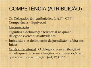 COMPETÊNCIA (ATRIBUIÇÃO)
• Os Delegados têm atribuições. (art.4º - CPP –
Competência – Equivoco)
• Circunscrição :
Significa a delimitação territorial na qual o
delegado exerce suas atividades.
• Jurisdição : A delimitação da jurisdição – afeita aos
Juízes.
• Critério Territorial : O delegado com atribuição é
aquele que exerce suas funções na circunscrição em
que consumou a infração. (art, 4º, CPP)

 