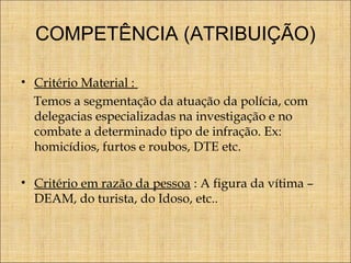 COMPETÊNCIA (ATRIBUIÇÃO)
• Critério Material :
Temos a segmentação da atuação da polícia, com
delegacias especializadas na investigação e no
combate a determinado tipo de infração. Ex:
homicídios, furtos e roubos, DTE etc.
• Critério em razão da pessoa : A figura da vítima –
DEAM, do turista, do Idoso, etc..

 