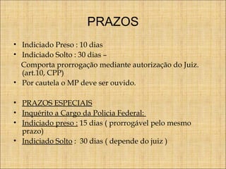 PRAZOS
• Indiciado Preso : 10 dias
• Indiciado Solto : 30 dias –
Comporta prorrogação mediante autorização do Juiz.
(art.10, CPP)
• Por cautela o MP deve ser ouvido.
• PRAZOS ESPECIAIS
• Inquérito a Cargo da Policia Federal:
• Indiciado preso : 15 dias ( prorrogável pelo mesmo
prazo)
• Indiciado Solto : 30 dias ( depende do juiz )

 