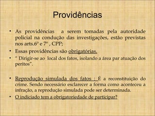 Providências
• As providências a serem tomadas pela autoridade
policial na condução das investigações, estão previstas
nos arts.6º e 7º , CPP;
• Essas providências são obrigatórias.
• “ Dirigir-se ao local dos fatos, isolando a área par atuação dos
peritos”.

• Reprodução simulada dos fatos : É a reconstituição do
crime. Sendo necessário esclarecer a forma como aconteceu a
infração, a reprodução simulada pode ser determinada.
• O indiciado tem a obrigatoriedade de participar?

 