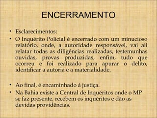 ENCERRAMENTO
• Esclarecimentos:
• O Inquérito Policial é encerrado com um minucioso
relatório, onde, a autoridade responsável, vai ali
relatar todas as diligências realizadas, testemunhas
ouvidas, provas produzidas, enfim, tudo que
ocorreu e foi realizado para apurar o delito,
identificar a autoria e a materialidade.
• Ao final, é encaminhado á justiça.
• Na Bahia existe a Central de Inquéritos onde o MP
se faz presente, recebem os inquéritos e dão as
devidas providências.

 