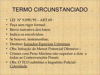TERMO CIRCUNSTANCIADO
LEI Nº 9.099/95 – ART.69 :
Peça sem rigor formal;
Breve narrativa dos fatos;
Indica os envolvidos;
Se houver, testemunhas;
Destino: Juizados Especiais Criminais
Obs: Infração de Menor Potencial Ofensivo –
Crimes com Pena Máxima não superior a dois e
todas as Contravenções Penais
• Obs. O TCO substitui o Inquérito Policial Celeridade
•
•
•
•
•
•
•
•

 