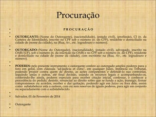 Procuração
•
•
•

PROCURAÇÃO

•
•

 
OUTORGANTE: (Nome do Outorgante), (nacionalidade), (estado civil), (profissão), CI (n. da
Carteira de Identidade), inscrito no CPF sob o número (n. do CPF), residente e domiciliado na
cidade de (nome da cidade), na (Rua, Av., etc. logradouro e número).
  
OUTORGADO: (Nome do Outorgado), (nacionalidade), (estado civil), advogado, inscrito na
OAB/(UF), sob o número (n. da inscrição na OAB) e no CPF sob o número (n. do CPF), residente
e domiciliado na cidade de (nome da cidade), com escritório na (Rua, Av., etc. logradouro e
número).
  
PODERES: pelo presente instrumento o outorgante confere ao outorgado amplos poderes para o
foro em geral, com cláusula "ad-judicia et extra", em qualquer Juízo, Instância ou Tribunal,
podendo propor contra quem de direito, as ações competentes e defendê-lo nas contrárias,
seguindo umas e outras, até final decisão, usando os recursos legais e acompanhando-os,
conferindo-lhe ainda, poderes especiais para receber citação inicial, confessar, e conhecer a
procedência do pedido, desistir, renunciar ao direito sobre que se funda a ação, transigir, firmar
compromissos ou acordos, receber e dar quitação, podendo agir em Juízo ou fora dele, assim
como  substabelecer esta a outrem, com ou sem reservas de iguais poderes, para agir em conjunto
ou separadamente com o substabelecido.
  
Salvador, 01 de Fevereiro de 2014

•
•

Outorgante
 

•
•

•
•

 