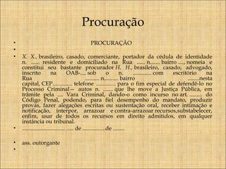 Procuração
•
•
•

PROCURAÇÃO

•

 
X. X., brasileiro, casado, comerciante, portador da cédula de identidade
n. ......  residente e domiciliado na Rua ...... n....... bairro ...., nomeia e
constitui seu bastante procurador H. H., brasileiro, casado, advogado,
inscrito
na
OAB-.... sob
o
n.
............. com
escritório
na
Rua
.......... n.......... bairro
........nesta
capital, CEP.............. telefone .............. para o fim especial de defendê-lo no
Processo Criminal— autos n. ....... que lhe move a Justiça Pública, em
trâmite pela .... Vara Criminal, dando-o como incurso no art. ......... do
Código Penal, podendo, para fiel desempenho do mandato, produzir
provas, fazer alegações escritas ou sustentação oral, receber intimação e
notificação, interpor, arrazoar e contra-arrazoar recursos,substabelecer,
enfim, usar de todos os recursos em direito admitidos, em qualquer
instância ou tribunal.
.............................. ..... de ................de ........

•
•

ass. outorgante
 

 