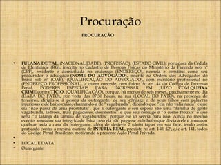 Procuração
PROCURAÇÃO

 
•

•
•
•

FULANA DE TAL, (NACIONALIDADE), (PROFISSÃO), (ESTADO CIVIL), portadora da Cédula
de Identidade (RG), inscrita no Cadastro de Pessoas Físicas do Ministério da Fazenda sob nº
(CPF), residente e domiciliada no endereço (ENDEREÇO), nomeia e constitui como seu
procurador o advogado (NOME DO ADVOGADO), inscrito na Ordem dos Advogados do
Brasil sob nº (OAB), (QUALIFICAÇÃO DO ADVOGADO), com escritório profissional no
(ENDEREÇO PROFISSIONAL), a quem concede, com fulcro do art. 44 do Código de Processo
Penal,
PODERES
ESPECIAIS
PARA
INGRESSAR
EM
JUÍZO
COM QUEIXA
CRIME contra TÍCIO, (QUALIFICAÇÃO), porque, há menos de seis meses, precisamente no dia
(DATA DO FATO), por volta das 07:30 horas, na rua (LOCAL DO FATO), na presença de
terceiros, dirigiu-se à pessoa da outorgante, de seu cônjuge e de seus filhos com palavras
injuriosas e de baixo calão, chamando-a de “vagabunda”, dizendo que “ela não valia nada” e que
ela “não passa de uma prostituta”, que a outorgante e seu esposo são uma “família de gente
vagabunda, ladrões, mau pagadores, desonestos” e que seu cônjuge é “o corno frouxo” e que
seria “o laranja da família de vagabundos” porque ele só servia para isso. Ainda no mesmo
evento, ameaçou sua integridade física caso ela não pagasse o dinheiro que devia a ele e ameaçou
quebrar toda a casa da outorgante, além de desferir 2 (dois) tapas em sua face, tendo assim
praticado contra a mesma o crime de INJÚRIA REAL, previsto no art. 140, §2º, c/c art. 141, todos
do Código Penal Brasileiro, motivando a presente Ação Penal Privada.
 
LOCAL E DATA
Outorgante

 