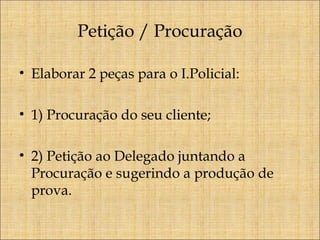 Petição / Procuração
• Elaborar 2 peças para o I.Policial:
• 1) Procuração do seu cliente;
• 2) Petição ao Delegado juntando a
Procuração e sugerindo a produção de
prova.

 
