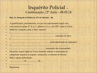 Inquérito Policial –

Continuação /2ª Aula – 08.02.14
•
•

Ilmo. Sr. Delegado de Policia da DT de Salvador – Ba.

•
•
•
•
•
•
•
•
•
•
•
•
•
•
•

A (qualificação), pessoalmente, (ou por seu representante legal) vem,
com escora no artigo 5º, II, § 1º, alíneas a, b, e c, do CPP, expor a Vossa
Senhoria o seguinte, para, a final, requerer:
1. ..........................................................................................................
..................................................................................... (narração do fato).
2. ..........................................................................................................
........................................................................... (individualização do indiciado).
3. ..........................................................................................................
................................................................... (nomeação das testemunhas).
Isto posto, requer digne-se Vossa Senhoria ordenar a instauração de
competente inquérito a respeito, obedecidos os trâmites de Direito.
Pede e espera deferimento.
...................., ..... de .................... de .....
........................................
Requerente

 
