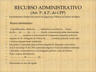 RECURSO ADMINISTRATIVO
(Art. 5º, § 2º, do CPP)

•
•
•
•
•
•
•
•
•
•
•
•
•
•
•
•

Excelentíssimo Senhor Secretário de Segurança Pública do Estado da Bahia
 
 Recurso Administrativo
 
 A (qualificação), vítima de .......... (histórico), ocorrido às ..... horas,
do dia ..... de .......... de ...., à .......... (local), e presenciado pelas testemunhas
.......... e .........., requereu a instauração de competente inquérito policial a
respeito ao Dr. Delegado de Polícia de .......... (unidade policial), tendo sido
o incluso requerimento indeferido.
Isto posto, é a presente para recorrer daquele R. despacho, com escora
no § 2º do artigo 5º do CPP, esperando digne-se Vossa Excelência reformar
o decidido, instaurando-se a investigação policial, como de Direito.
Pede e espera deferimento.
...................., ..... de .................... de .....
.................................................
Interessado ou seu advogado

 