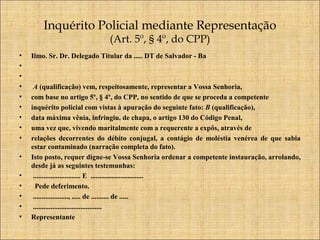 Inquérito Policial mediante Representação
(Art. 5º, § 4º, do CPP)

•
•
•
•
•
•
•
•
•
•
•
•
•
•
•

Ilmo. Sr. Dr. Delegado Titular da ..... DT de Salvador - Ba

A (qualificação) vem, respeitosamente, representar a Vossa Senhoria,
com base no artigo 5º, § 4º, do CPP, no sentido de que se proceda a competente
inquérito policial com vistas à apuração do seguinte fato: B (qualificação),
data máxima vênia, infringiu, de chapa, o artigo 130 do Código Penal,
uma vez que, vivendo maritalmente com a requerente a expôs, através de
relações decorrentes do débito conjugal, a contágio de moléstia venérea de que sabia
estar contaminado (narração completa do fato).
Isto posto, requer digne-se Vossa Senhoria ordenar a competente instauração, arrolando,
desde já as seguintes testemunhas:
........................... E ..............................
Pede deferimento.
...................., ..... de .......... de .....
.......................................
Representante

 