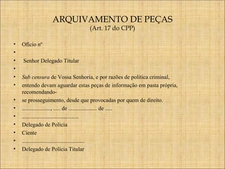 ARQUIVAMENTO DE PEÇAS
(Art. 17 do CPP)

•
•
•
•
•
•
•
•
•
•
•
•
•

Ofício nº

 

Senhor Delegado Titular
Sub censura de Vossa Senhoria, e por razões de política criminal,
entendo devam aguardar estas peças de informação em pasta própria,
recomendandose prosseguimento, desde que provocadas por quem de direito.
...................., ..... de .................... de .....
........................................
Delegado de Polícia
Ciente
............................................
Delegado de Polícia Titular

 