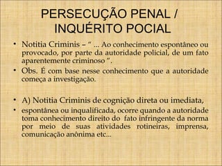 PERSECUÇÃO PENAL /
INQUÉRITO POCIAL
• Notitia Criminis – “ ... Ao conhecimento espontâneo ou
provocado, por parte da autoridade policial, de um fato
aparentemente criminoso “.
• Obs. É com base nesse conhecimento que a autoridade
começa a investigação.

• A) Notitia Criminis de cognição direta ou imediata,
• espontânea ou inqualificada, ocorre quando a autoridade
toma conhecimento direito do fato infringente da norma
por meio de suas atividades rotineiras, imprensa,
comunicação anônima etc...

 