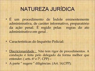 NATUREZA JURÍDICA
• É um procedimento de Índole eminentemente
administrativa, de caráter informativo, preparatório
da ação penal. É regido pelas regras do ato
administrativo em geral .
• Características do Inquérito Policial:
• Discricionaridade : Não tem rigor de procedimentos. A
condução é feita pelo delegado da forma melhor que
entender. ( arts. 6º e 7º, CPP) –
• A parte “ sugere ” diligências. (Art. 14,CPP);

 