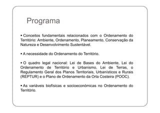 PPrograma
 Conceitos fundamentais relacionados com o Ordenamento do
Território: Ambiente, Ordenamento, Planeamento, Conservação da
N t D l i t S t tá lNatureza e Desenvolvimento Sustentável.
 A necessidade do Ordenamento do Território.
 O quadro legal nacional: Lei de Bases do Ambiente, Lei do
Ordenamento de Território e Urbanismo, Lei de Terras, o
Regulamento Geral dos Planos Territoriais, Urbanísticos e Rurais
(REPTUR) e o Plano de Ordenamento da Orla Costeira (POOC).
 As variáveis biofísicas e socioeconómicas no Ordenamento do
Território.
 