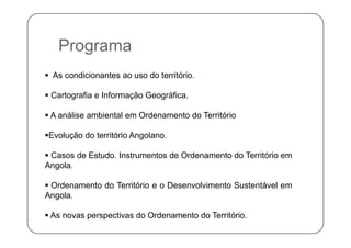 PPrograma
 As condicionantes ao uso do território.
 Cartografia e Informação Geográfica Cartografia e Informação Geográfica.
 A análise ambiental em Ordenamento do Território
Evolução do território Angolano.
C O ó Casos de Estudo. Instrumentos de Ordenamento do Território em
Angola.
 Ordenamento do Território e o Desenvolvimento Sustentável em
Angola.
 As novas perspectivas do Ordenamento do Território.
 