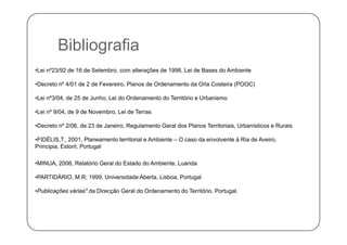 Bibli fiBibliografia
•Lei nº23/92 de 16 de Setembro, com alterações de 1998, Lei de Bases do Ambiente
•Decreto nº 4/01 de 2 de Fevereiro, Planos de Ordenamento da Orla Costeira (POOC)
•Lei nº3/04, de 25 de Junho, Lei do Ordenamento do Território e Urbanismo
•Lei nº 9/04, de 9 de Novembro, Lei de Terras
•Decreto nº 2/06, de 23 de Janeiro, Regulamento Geral dos Planos Territoriais, Urbanísticos e Rurais
•FIDÉLIS,T., 2001, Planeamento territorial e Ambiente – O caso da envolvente à Ria de Aveiro,
Principia, Estoril, Portugal
•MINUA, 2006, Relatório Geral do Estado do Ambiente, Luanda
•PARTIDÁRIO M R; 1999 Universidade Aberta Lisboa PortugalPARTIDÁRIO, M.R; 1999, Universidade Aberta, Lisboa, Portugal
•Publicações várias" da Direcção Geral do Ordenamento do Território. Portugal.
 