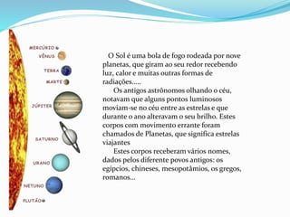 O Sol é uma bola de fogo rodeada por nove
planetas, que giram ao seu redor recebendo
luz, calor e muitas outras formas de
radiações.....
Os antigos astrônomos olhando o céu,
notavam que alguns pontos luminosos
moviam-se no céu entre as estrelas e que
durante o ano alteravam o seu brilho. Estes
corpos com movimento errante foram
chamados de Planetas, que significa estrelas
viajantes
Estes corpos receberam vários nomes,
dados pelos diferente povos antigos: os
egípcios, chineses, mesopotâmios, os gregos,
romanos...
 