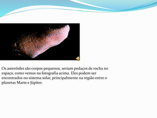 Os asteróides são corpos pequenos, seriam pedaços de rocha no
espaço, como vemos na fotografia acima. Eles podem ser
encontrados no sistema solar, principalmente na região entre o
planetas Marte e Júpiter.
 