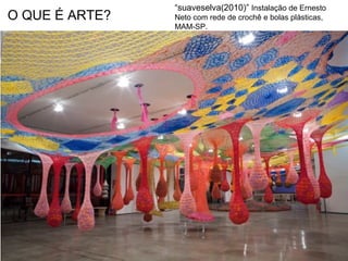 O QUE É ARTE?
“suaveselva(2010)” Instalação de Ernesto
Neto com rede de crochê e bolas plásticas,
MAM-SP.
 