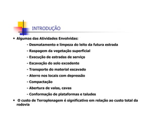 INTRODUÇÃO
• Algumas das Atividades Envolvidas:
- Desmatamento e limpeza do leito da futura estrada
- Raspagem da vegetação superficial
- Execução de estradas de serviço
- Escavação do solo excedente
- Transporte do material escavado
- Aterro nos locais com depressão
- Compactação
- Abertura de valas, cavas
- Conformação de plataformas e taludes
• O custo de Terraplenagem é significativo em relação ao custo total da
rodovia
 