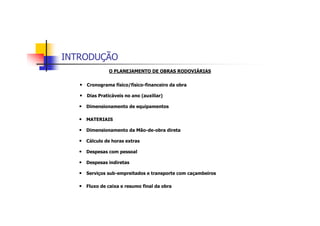 INTRODUÇÃO
O PLANEJAMENTO DE OBRAS RODOVIÁRIAS
• Cronograma físico/físico-financeiro da obra
• Dias Praticáveis no ano (auxiliar)
• Dimensionamento de equipamentos
• MATERIAIS
• Dimensionamento da Mão-de-obra direta
• Cálculo de horas extras
• Despesas com pessoal
• Despesas indiretas
• Serviços sub-empreitados e transporte com caçambeiros
• Fluxo de caixa e resumo final da obra
 