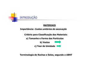 INTRODUÇÃO
MATERIAIS
Importância: Custos unitários de escavação
Terminologia de Rochas e Solos, segundo a ABNT
Critério para Classificação dos Materiais:
a) Tamanho e Forma das Partículas
b) Vazios
c) Teor de Umidade
 
