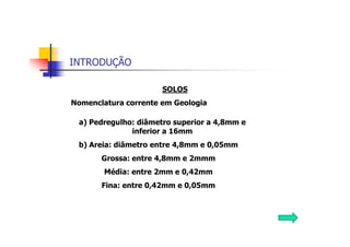 INTRODUÇÃO
SOLOS
Nomenclatura corrente em Geologia
a) Pedregulho: diâmetro superior a 4,8mm e
inferior a 16mm
b) Areia: diâmetro entre 4,8mm e 0,05mm
Grossa: entre 4,8mm e 2mmm
Média: entre 2mm e 0,42mm
Fina: entre 0,42mm e 0,05mm
 