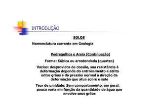 INTRODUÇÃO
SOLOS
Nomenclatura corrente em Geologia
Forma: Cúbica ou arredondada (quartzo)
Vazios: desprovidos de coesão, sua resistência à
deformação depende do entrosamento e atrito
entre grãos e da pressão normal à direção da
deformação que atua sobre o solo
Teor de umidade: Sem comportamento, em geral,
pouco varia em função da quantidade de água que
envolve seus grãos
Pedregulhos e Areia (Continuação)
 