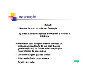 INTRODUÇÃO
SOLOS
Nomenclatura corrente em Geologia
c) Silte: diâmetro superior a 0,005mm e inferior a
0,05mm
Pode tender para comportamento arenoso ou
argiloso, dependendo da sua distribuição
granulométrica, da forma e da composição
mineralógica de seus grãos
- Difícil moldagem quando úmido
- Baixa resistência quando seco
- Sujeito à erosão
 