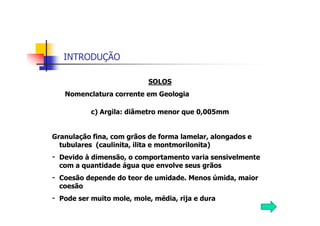INTRODUÇÃO
SOLOS
Nomenclatura corrente em Geologia
c) Argila: diâmetro menor que 0,005mm
Granulação fina, com grãos de forma lamelar, alongados e
tubulares (caulinita, ilita e montmorilonita)
- Devido à dimensão, o comportamento varia sensivelmente
com a quantidade água que envolve seus grãos
- Coesão depende do teor de umidade. Menos úmida, maior
coesão
- Pode ser muito mole, mole, média, rija e dura
 