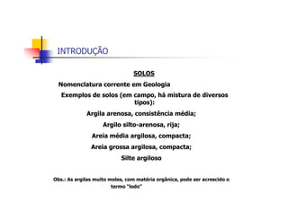 INTRODUÇÃO
SOLOS
Nomenclatura corrente em Geologia
Exemplos de solos (em campo, há mistura de diversos
tipos):
Argila arenosa, consistência média;
Argilo silto-arenosa, rija;
Areia média argilosa, compacta;
Areia grossa argilosa, compacta;
Silte argiloso
Obs.: As argilas muito moles, com matéria orgânica, pode ser acrescido o
termo “lodo”
 