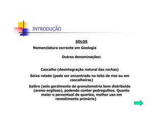 INTRODUÇÃO
SOLOS
Nomenclatura corrente em Geologia
Outras denominações:
Cascalho (desintegração natural das rochas)
Seixo rolado (pode ser encontrado no leito de rios ou em
cascalheiras)
Saibro (solo geralmente de granulometria bem distribuída
(areno-argiloso), podendo conter pedregulhos. Quanto
maior o percentual de quartzo, melhor uso em
revestimento primário)
 