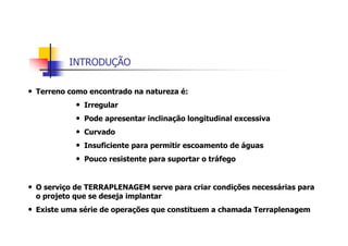 INTRODUÇÃO
• Terreno como encontrado na natureza é:
• Irregular
• Pode apresentar inclinação longitudinal excessiva
• Curvado
• Insuficiente para permitir escoamento de águas
• Pouco resistente para suportar o tráfego
• O serviço de TERRAPLENAGEM serve para criar condições necessárias para
o projeto que se deseja implantar
• Existe uma série de operações que constituem a chamada Terraplenagem
 