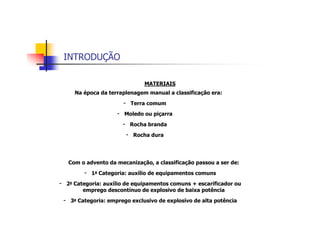 INTRODUÇÃO
MATERIAIS
Na época da terraplenagem manual a classificação era:
- Terra comum
- Moledo ou piçarra
- Rocha branda
- Rocha dura
Com o advento da mecanização, a classificação passou a ser de:
- 1a Categoria: auxílio de equipamentos comuns
- 2a Categoria: auxílio de equipamentos comuns + escarificador ou
emprego descontínuo de explosivo de baixa potência
- 3a Categoria: emprego exclusivo de explosivo de alta potência
 