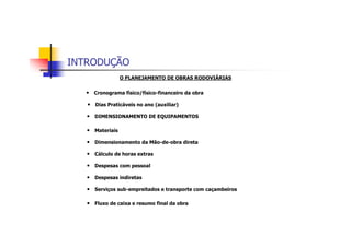 INTRODUÇÃO
O PLANEJAMENTO DE OBRAS RODOVIÁRIAS
• Cronograma físico/físico-financeiro da obra
• Dias Praticáveis no ano (auxiliar)
• DIMENSIONAMENTO DE EQUIPAMENTOS
• Materiais
• Dimensionamento da Mão-de-obra direta
• Cálculo de horas extras
• Despesas com pessoal
• Despesas indiretas
• Serviços sub-empreitados e transporte com caçambeiros
• Fluxo de caixa e resumo final da obra
 