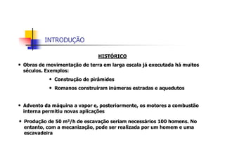 INTRODUÇÃO
HISTÓRICO
• Obras de movimentação de terra em larga escala já executada há muitos
séculos. Exemplos:
• Construção de pirâmides
• Romanos construíram inúmeras estradas e aquedutos
• Advento da máquina a vapor e, posteriormente, os motores a combustão
interna permitiu novas aplicações
• Produção de 50 m3/h de escavação seriam necessários 100 homens. No
entanto, com a mecanização, pode ser realizada por um homem e uma
escavadeira
 