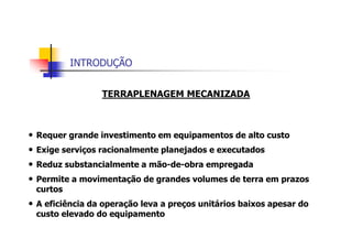 INTRODUÇÃO
TERRAPLENAGEM MECANIZADA
• Requer grande investimento em equipamentos de alto custo
• Exige serviços racionalmente planejados e executados
• Reduz substancialmente a mão-de-obra empregada
• Permite a movimentação de grandes volumes de terra em prazos
curtos
• A eficiência da operação leva a preços unitários baixos apesar do
custo elevado do equipamento
 