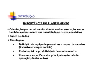 INTRODUÇÃO
IMPORTÂNCIA DO PLANEJAMENTO
• Orientação que permitirá não só uma melhor execução, como
também conhecimento das quantidades e custos envolvidos
• Banco de dados
• Abordagem:
• Definição de equipe de pessoal com respectivos custos
(inclusive encargos sociais)
• Custo horário e produtividade de equipamentos
• Consumos específicos dos principais materiais de
operação, dentre outros
 