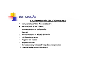 INTRODUÇÃO
O PLANEJAMENTO DE OBRAS RODOVIÁRIAS
• Cronograma físico/físico-financeiro da obra
• Dias Praticáveis no ano (auxiliar)
• Dimensionamento de equipamentos
• Materiais
• Dimensionamento da Mão-de-obra direta
• Cálculo de horas extras
• Despesas com pessoal
• Despesas indiretas
• Serviços sub-empreitados e transporte com caçambeiros
• Fluxo de caixa e resumo final da obra
 