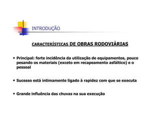 INTRODUÇÃO
CARACTERÍSTICAS DE OBRAS RODOVIÁRIAS
• Principal: forte incidência da utilização de equipamentos, pouco
pesando os materiais (exceto em recapeamento asfáltico) e o
pessoal
• Sucesso está intimamente ligado à rapidez com que se executa
• Grande influência das chuvas na sua execução
 