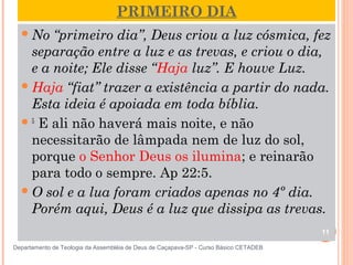 PRIMEIRO DIA
No “primeiro dia”, Deus criou a luz cósmica, fez
separação entre a luz e as trevas, e criou o dia,
e a noite; Ele disse “Haja luz”. E houve Luz.
Haja “fiat” trazer a existência a partir do nada.
Esta ideia é apoiada em toda bíblia.
5
 E ali não haverá mais noite, e não
necessitarão de lâmpada nem de luz do sol,
porque o Senhor Deus os ilumina; e reinarão
para todo o sempre. Ap 22:5.
O sol e a lua foram criados apenas no 4º dia.
Porém aqui, Deus é a luz que dissipa as trevas.
11
Departamento de Teologia da Assembléia de Deus de Caçapava-SP - Curso Básico CETADEB
 