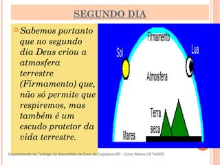 SEGUNDO DIA
 Sabemos portanto
que no segundo
dia Deus criou a
atmosfera
terrestre
(Firmamento) que,
não só permite que
respiremos, mas
também é um
escudo protetor da
vida terrestre.
13
Departamento de Teologia da Assembléia de Deus de Caçapava-SP - Curso Básico CETADEB
 