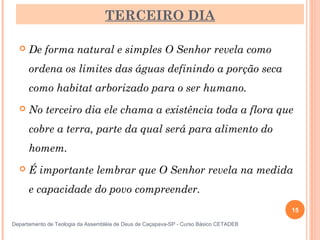 TERCEIRO DIA
 De forma natural e simples O Senhor revela como
ordena os limites das águas definindo a porção seca
como habitat arborizado para o ser humano.
 No terceiro dia ele chama a existência toda a flora que
cobre a terra, parte da qual será para alimento do
homem.
 É importante lembrar que O Senhor revela na medida
e capacidade do povo compreender.
15
Departamento de Teologia da Assembléia de Deus de Caçapava-SP - Curso Básico CETADEB
 