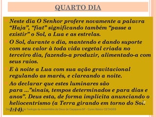 QUARTO DIA
 Neste dia O Senhor profere novamente a palavra
“Haja”, “fiat” significando também “passe a
existir” o Sol, a Lua e as estrelas.
 O Sol, durante o dia, mantendo e dando suporte
com seu calor à toda vida vegetal criada no
terceiro dia, fazendo-a produzir, alimentado-a com
seus raios.
 E à noite a Lua com sua ação gravitacional
regulando as marés, e clareando a noite.
 Ao declarar que estes luminares são
para ...”sinais, tempos determinados e para dias e
anos”. Deus esta, de forma implícita anunciando o
heliocentrismo (a Terra girando em torno do Sol.
1:14).
17
Departamento de Teologia da Assembléia de Deus de Caçapava-SP - Curso Básico CETADEB
 