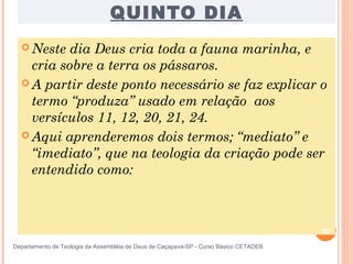 QUINTO DIA
 Neste dia Deus cria toda a fauna marinha, e
cria sobre a terra os pássaros.
 A partir deste ponto necessário se faz explicar o
termo “produza” usado em relação aos
versículos 11, 12, 20, 21, 24.
 Aqui aprenderemos dois termos; “mediato” e
“imediato”, que na teologia da criação pode ser
entendido como:
20
Departamento de Teologia da Assembléia de Deus de Caçapava-SP - Curso Básico CETADEB
 