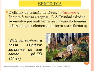 SEXTO DIA
 O clímax da criação de Deus; “...façamos o
homem à nossa imagem...”. A Trindade divina
se envolve pessoalmente na criação do homem
utilizando dos elemento da terra transforma-o;
23
Departamento de Teologia da Assembléia de Deus de Caçapava-SP - Curso Básico CETADEB
“
 Pois ele conhece a 
nossa  estrutura; 
lembra-se  de  que 
somos  pó.”(Sl 
103:14) 
 