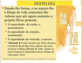 SEXTO DIA
 Dando-lhe forma, e ao soprar-lhe
o fôlego de vida comunica-lhe
valores que até agora somente o
próprio Deus possuía:
A capacidade da razão, o
pensamento.
A capacidade da emoção,
sentimento.
A capacidade da vontade, o querer.
  Gênesis 2.7 está escrito que Deus formou
o homem do pó da terra soprou em suas
narinas o fôlego [Rûah] de vida. Todos os
seres humanos dependem deste fôlego de
vida para viver. 24
Departamento de Teologia da Assembléia de Deus de Caçapava-SP - Curso Básico CETADEB
 