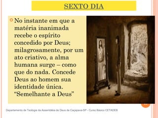 SEXTO DIA
 No instante em que a
matéria inanimada
recebe o espírito
concedido por Deus;
milagrosamente, por um
ato criativo, a alma
humana surge – como
que do nada. Concede
Deus ao homem sua
identidade única.
“Semelhante a Deus”
25
Departamento de Teologia da Assembléia de Deus de Caçapava-SP - Curso Básico CETADEB
 